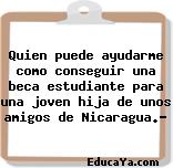 Quien puede ayudarme como conseguir una beca estudiante para una joven hija de unos amigos de Nicaragua.?