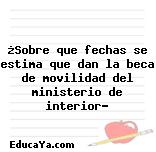 ¿Sobre que fechas se estima que dan la beca de movilidad del ministerio de interior?