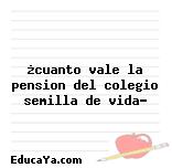 ¿cuanto vale la pension del colegio semilla de vida?