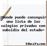 ¿Donde puedo conseguir una lista de los colegios privados con subsidio del estado?