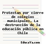 Protestan por cierre de colegios municipales. La destrucción de la educación pública en Chile