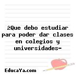 ¿Que debo estudiar para poder dar clases en colegios y universidades?