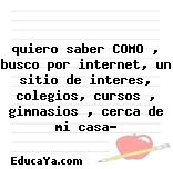 quiero saber COMO , busco por internet, un sitio de interes, colegios, cursos , gimnasios , cerca de mi casa?