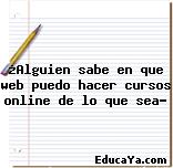 ¿Alguien sabe en que web puedo hacer cursos online de lo que sea?