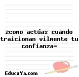 ¿como actúas cuando traicionan vilmente tu confianza?