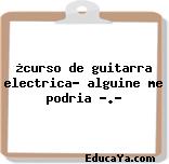 ¿curso de guitarra electrica? alguine me podria ….?