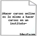 ¿Hacer cursos online es lo mismo a hacer cursos en un instituto?