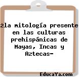 ¿la mitología presente en las culturas prehispánicas de Mayas, Incas y Aztecas?