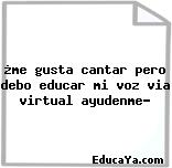 ¿me gusta cantar pero debo educar mi voz via virtual ayudenme?