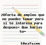 ¿Oferta de empleo que no puedes tomar pero si te interesa para despues- Que harias tu?