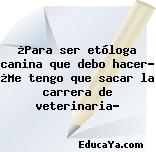 ¿Para ser etóloga canina que debo hacer? ¿Me tengo que sacar la carrera de veterinaria?