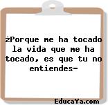 ¿Porque me ha tocado la vida que me ha tocado, es que tu no entiendes?