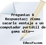 Preguntas & Respuestas: ¿Como sacarle ventaja a un computador portátil de gama alta…?