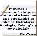 Preguntas & Respuestas: ¿Imágenes que se relacionen con cada especiaidad en medicina (Nefrología, Oncología, Patología y Hematología)?