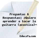 Preguntas & Respuestas: ¿Quiero aprender a tocar la guitarra (acustica)?