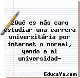 ¿Qué es más caro estudiar una carrera universitária por internet o normal, yendo a al universidad?