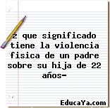 ¿ que significado tiene la violencia fisica de un padre sobre su hija de 22 años?