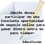 ¿Quién desea participar en una Excelente oportunidad de negocio online para ganar dinero extra en poco tiempo?