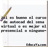 ¿si es bueno el curso de autocad del sena virtual o es mejor el presencial o ninguno?