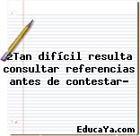 ¿Tan difícil resulta consultar referencias antes de contestar?