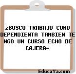 ¿BUSCO TRABAJO COMO DEPENDIENTA TAMBIEN TE NGO UN CURSO ECHO DE CAJERA?