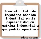 ¿con el titulo de ingeniero técnico industrial en la especialidad en química industrial a que podría opositar?