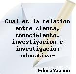 Cual es la relacion entre cienca, conocimiento, investigacion e investigacion educativa?