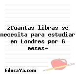 ¿Cuantas libras se necesita para estudiar en Londres por 6 meses?