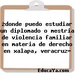 ¿donde puedo estudiar un diplomado o mestria de violencia familiar en materia de derecho en xalapa, veracruz?