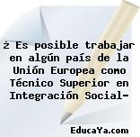 ¿ Es posible trabajar en algún país de la Unión Europea como Técnico Superior en Integración Social?