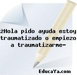¿Hola pido ayuda estoy traumatizado o empiezo a traumatizarme?