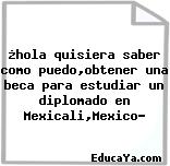 ¿hola quisiera saber como puedo,obtener una beca para estudiar un diplomado en Mexicali,Mexico?