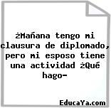 ¿Mañana tengo mi clausura de diplomado, pero mi esposo tiene una actividad ¿Qué hago?