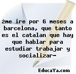 ¿me ire por 6 meses a barcelona, que tanto es el catalan que hay que hablar para estudiar trabajar y socializar?