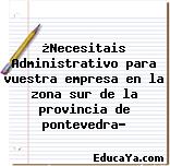 ¿Necesitais Administrativo para vuestra empresa en la zona sur de la provincia de pontevedra?