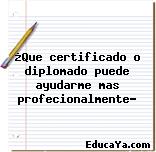 ¿Que certificado o diplomado puede ayudarme mas profecionalmente?