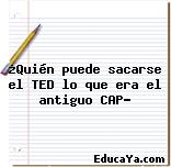 ¿Quién puede sacarse el TED lo que era el antiguo CAP?