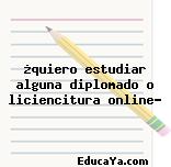 ¿quiero estudiar alguna diplomado o liciencitura online?