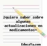 ¿quiero saber sobre algunas actualizaciones en medicamentos?