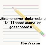 ¿Una enorme duda sobre la licenciatura en gastronomia!?