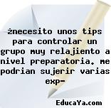 ¿necesito unos tips para controlar un grupo muy relajiento a nivel preparatoria. me podrian sujerir varias exp?