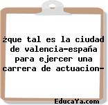 ¿que tal es la ciudad de valencia-españa para ejercer una carrera de actuacion?