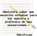 ¿Quisiera saber que necesito estudiar para ser maestra o profesora de una universidad.?