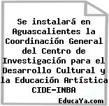 Se instalará en Aguascalientes la Coordinación General del Centro de Investigación para el Desarrollo Cultural y la Educación Artística CIDE-INBA