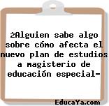 ¿Alguien sabe algo sobre cómo afecta el nuevo plan de estudios a magisterio de educación especial?