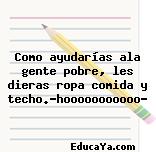 Como ayudarías ala gente pobre, les dieras ropa comida y techo.?hooooooooooo?