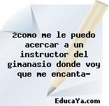 ¿como me le puedo acercar a un instructor del gimanasio donde voy que me encanta?