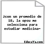 ¿con un promedio de 18, la opsu me selecciona para estudiar medicina?