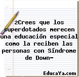 ¿Crees que los superdotados merecen una educación especial como la reciben las personas con Síndrome de Down?