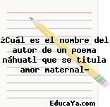 ¿Cuál es el nombre del autor de un poema náhuatl que se titula amor maternal?